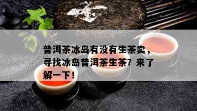 普洱茶冰岛有没有生茶卖，寻找冰岛普洱茶生茶？来了解一下！