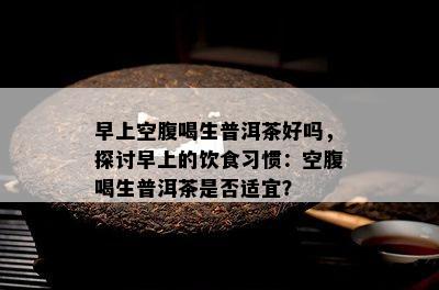 早上空腹喝生普洱茶好吗，探讨早上的饮食习惯：空腹喝生普洱茶是否适宜？