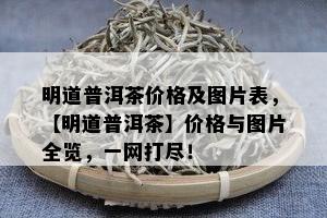 明道普洱茶价格及图片表，【明道普洱茶】价格与图片全览，一网打尽！