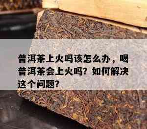 普洱茶上火吗该怎么办，喝普洱茶会上火吗？如何解决这个问题？