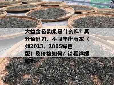 大益金色韵象是什么料？其升值潜力、不同年份版本（如2013、2005绿色版）及价格如何？请看详细解析。