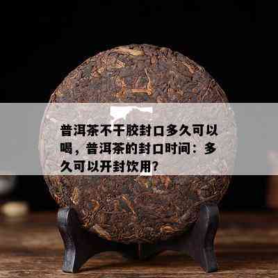 普洱茶不干胶封口多久可以喝，普洱茶的封口时间：多久可以开封饮用？