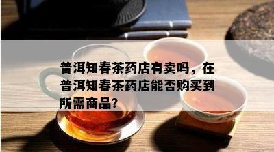 普洱知春茶店有卖吗，在普洱知春茶店能否购买到所需商品？