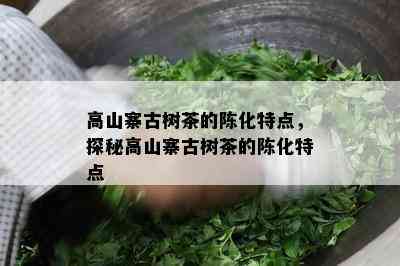 高山寨古树茶的陈化特点，探秘高山寨古树茶的陈化特点