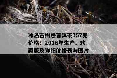 冰岛古树熟普洱茶357克价格：2016年生产、珍藏版及详细价格表与图片