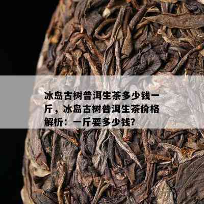 冰岛古树普洱生茶多少钱一斤，冰岛古树普洱生茶价格解析：一斤要多少钱？