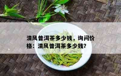 清风普洱茶多少钱，询问价格：清风普洱茶多少钱？