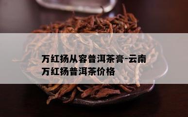 万红扬从容普洱茶膏-云南万红扬普洱茶价格