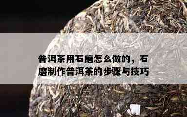 普洱茶用石磨怎么做的，石磨制作普洱茶的步骤与技巧