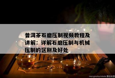 普洱茶石磨压制视频教程及讲解：详解石磨压制与机械压制的区别及好处