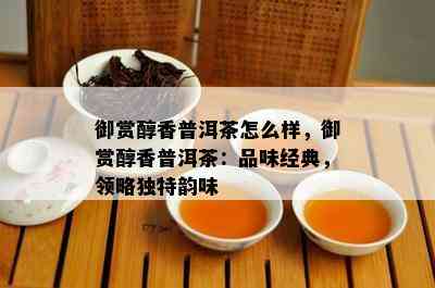 御赏醇香普洱茶怎么样，御赏醇香普洱茶：品味经典，领略独特韵味