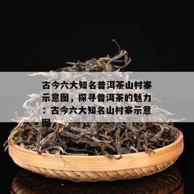 古今六大知名普洱茶山村寨示意图，探寻普洱茶的魅力：古今六大知名山村寨示意图