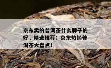 京东卖的普洱茶什么牌子的好，精选推荐：京东热销普洱茶大盘点！