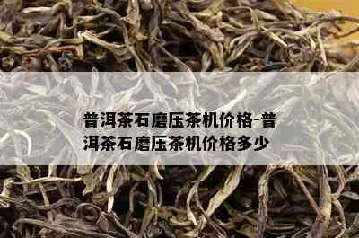 普洱茶石磨压茶机价格-普洱茶石磨压茶机价格多少