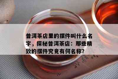 普洱茶店里的摆件叫什么名字，探秘普洱茶店：那些精致的摆件究竟有何名称？