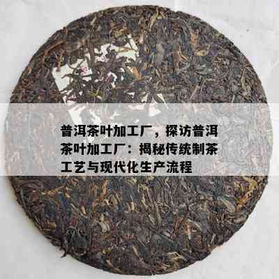 普洱茶叶加工厂，探访普洱茶叶加工厂：揭秘传统制茶工艺与现代化生产流程