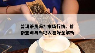 普洱茶贵吗？市场行情、价格查询与当地人喜好全解析