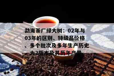 勐海茶厂绿大树：02年与03年的区别、特级品价格、多个批次及多年生产历史、大2版本及其历年产量