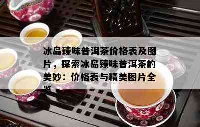 冰岛臻味普洱茶价格表及图片，探索冰岛臻味普洱茶的美妙：价格表与精美图片全览