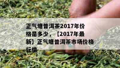 正气塘普洱茶2017年价格是多少，【2017年最新】正气塘普洱茶市场价格行情