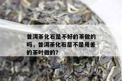 普洱茶化石是不好的茶做的吗，普洱茶化石是不是用差的茶叶做的？