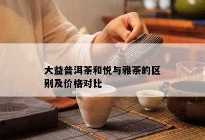 大益普洱茶和悦与雅茶的区别及价格对比