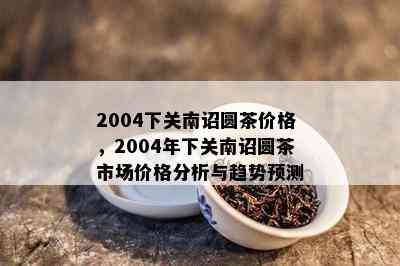 2004下关南诏圆茶价格，2004年下关南诏圆茶市场价格分析与趋势预测