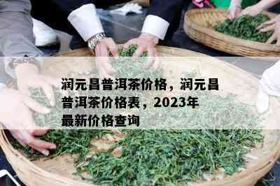 润元昌普洱茶价格，润元昌普洱茶价格表，2023年最新价格查询