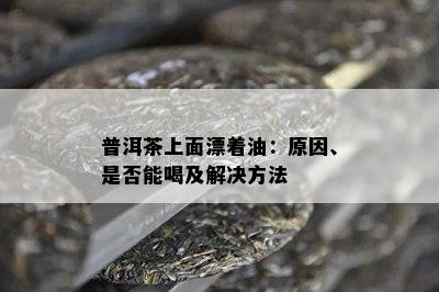 普洱茶上面漂着油：原因、是否能喝及解决方法