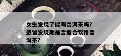 女生发烧了能喝普洱茶吗？感冒发烧期是否适合饮用普洱茶？