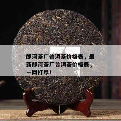 郎河茶厂普洱茶价格表，最新郎河茶厂普洱茶价格表，一网打尽！