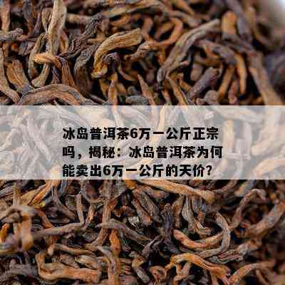 冰岛普洱茶6万一公斤正宗吗，揭秘：冰岛普洱茶为何能卖出6万一公斤的天价？