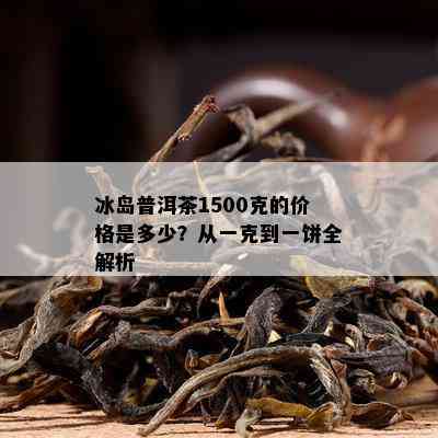 冰岛普洱茶1500克的价格是多少？从一克到一饼全解析