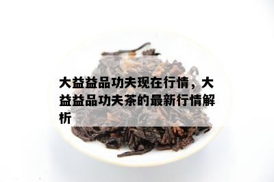 大益益品功夫现在行情，大益益品功夫茶的最新行情解析