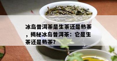 冰岛普洱茶是生茶还是熟茶，揭秘冰岛普洱茶：它是生茶还是熟茶？