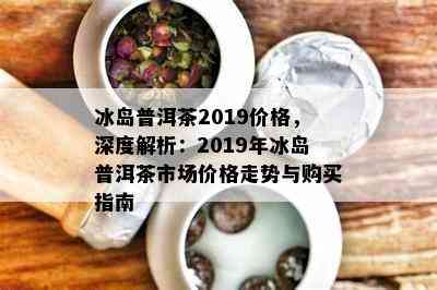 冰岛普洱茶2019价格，深度解析：2019年冰岛普洱茶市场价格走势与购买指南