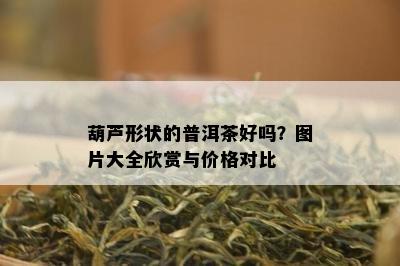 葫芦形状的普洱茶好吗？图片大全欣赏与价格对比