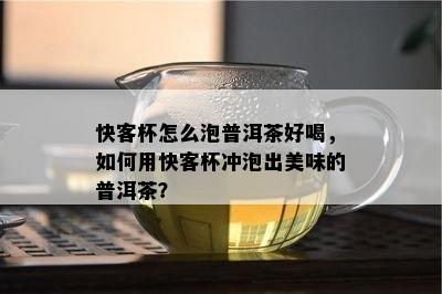 快客杯怎么泡普洱茶好喝，如何用快客杯冲泡出美味的普洱茶？