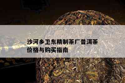 沙河乡卫东精制茶厂普洱茶价格与购买指南