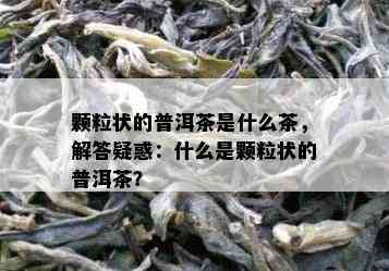 颗粒状的普洱茶是什么茶，解答疑惑：什么是颗粒状的普洱茶？