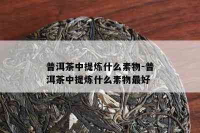 普洱茶中提炼什么素物-普洱茶中提炼什么素物更好