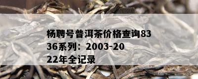 杨聘号普洱茶价格查询8336系列：2003-2022年全记录