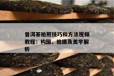 普洱茶拍照技巧和方法视频教程：构图、拍摄及美学解析