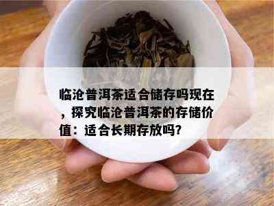 临沧普洱茶适合储存吗现在，探究临沧普洱茶的存储价值：适合长期存放吗？