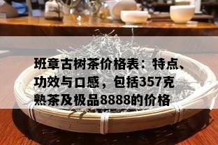 班章古树茶价格表：特点、功效与口感，包括357克熟茶及极品8888的价格