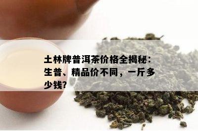 土林牌普洱茶价格全揭秘：生普、精品价不同，一斤多少钱？