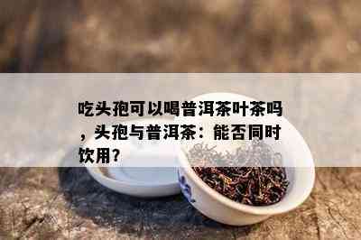 吃头孢可以喝普洱茶叶茶吗，头孢与普洱茶：能否同时饮用？