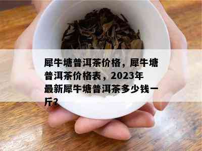 犀牛塘普洱茶价格，犀牛塘普洱茶价格表，2023年最新犀牛塘普洱茶多少钱一斤？