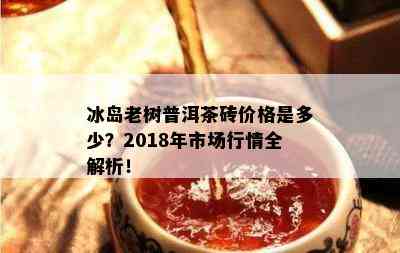 冰岛老树普洱茶砖价格是多少？2018年市场行情全解析！