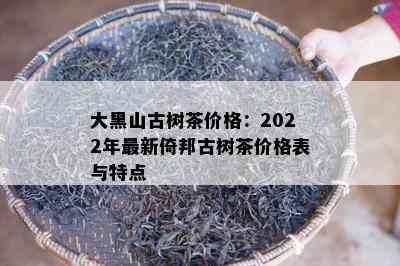 大黑山古树茶价格：2022年最新倚邦古树茶价格表与特点